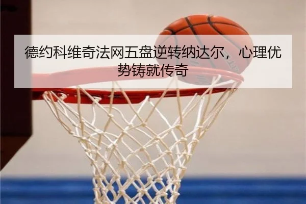 德约科维奇法网五盘逆转纳达尔，心理优势铸就传奇