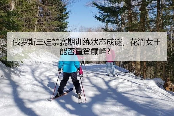 俄罗斯三娃禁赛期训练状态成谜，花滑女王能否重登巅峰？
