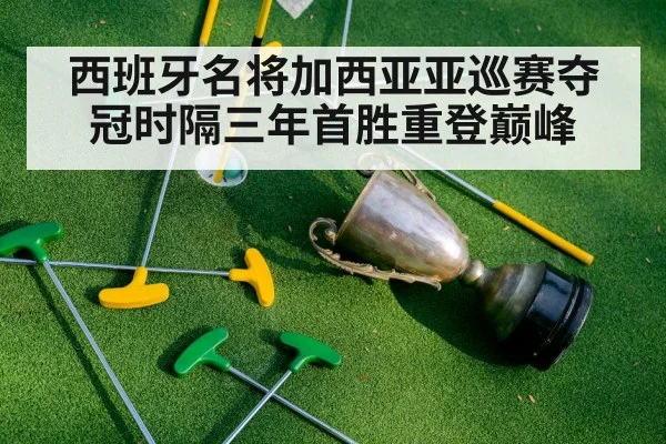 西班牙名将加西亚亚巡赛夺冠时隔三年首胜重登巅峰